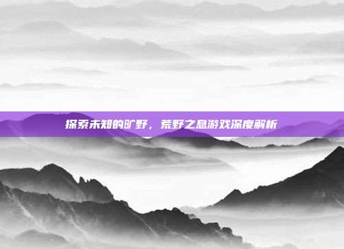 探索未知的旷野,荒野之息游戏深度解析