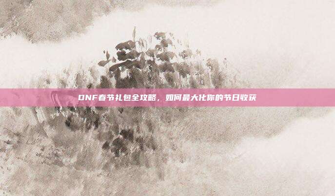 DNF春节礼包全攻略,如何最大化你的节日收获