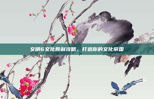 文明6文化胜利攻略,打造你的文化帝国