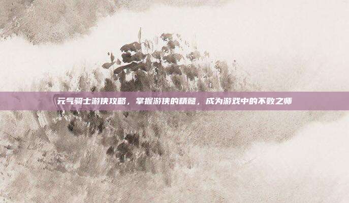元气骑士游侠攻略，掌握游侠的精髓，成为游戏中的不败之师