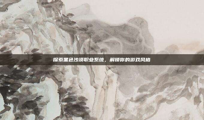 探索黑色沙漠职业系统,解锁你的游戏风格