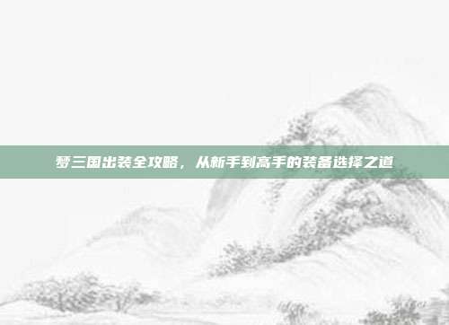 梦三国出装全攻略,从新手到高手的装备选择之道