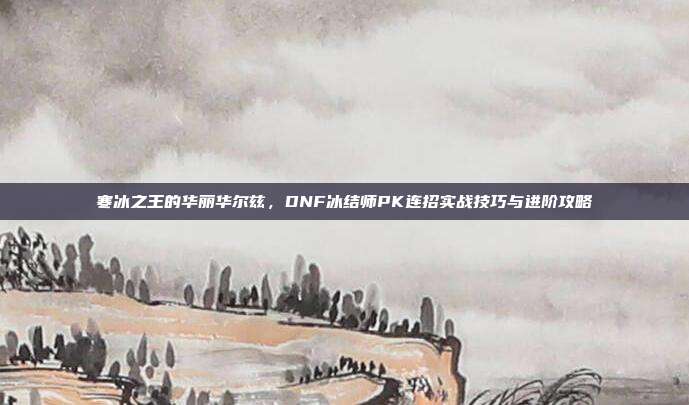 寒冰之王的华丽华尔兹，DNF冰结师PK连招实战技巧与进阶攻略