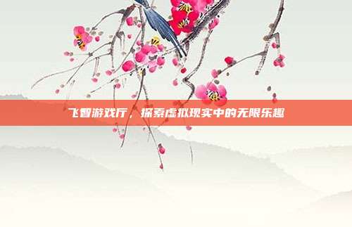 飞智游戏厅,探索虚拟现实中的无限乐趣