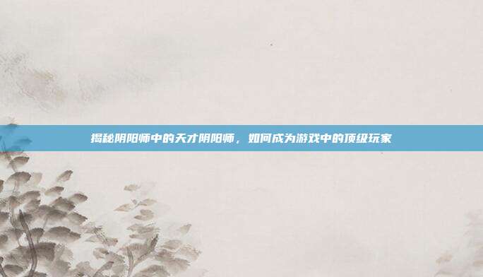揭秘阴阳师中的天才阴阳师,如何成为游戏中的顶级玩家
