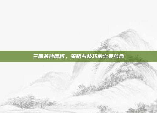 三国杀沙摩柯,策略与技巧的完美结合