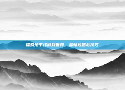 探索地平线游戏世界,最新攻略与技巧