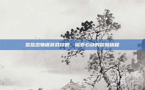 悠悠恋物语游戏攻略,探索心动的冒险旅程