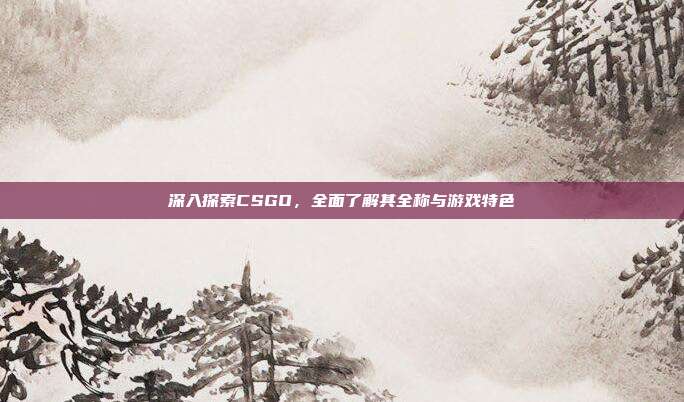 深入探索CSGO，全面了解其全称与游戏特色
