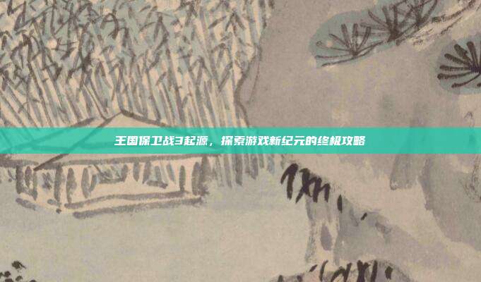王国保卫战3起源,探索游戏新纪元的终极攻略