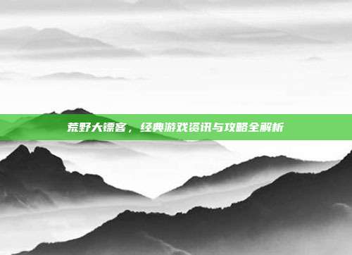 荒野大镖客，经典游戏资讯与攻略全解析