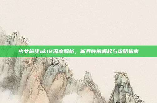 少女前线ak12深度解析,新兵种的崛起与攻略指南