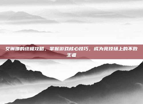 艾琳娜的终极攻略，掌握游戏核心技巧，成为竞技场上的不败王者