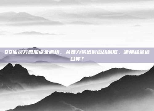 QQ仙灵万兽加点全解析,从暴力输出到血战到底,哪条路最适合你?