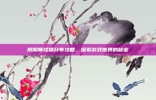 阴阳师怪物分布攻略，探索游戏世界的秘密