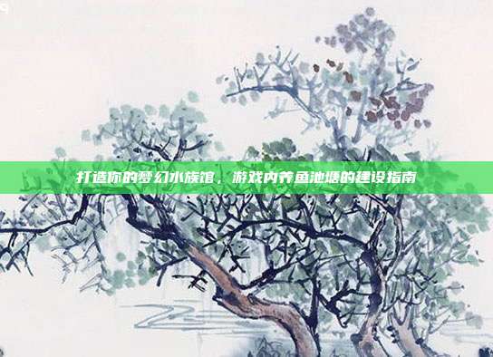打造你的梦幻水族馆，游戏内养鱼池塘的建设指南