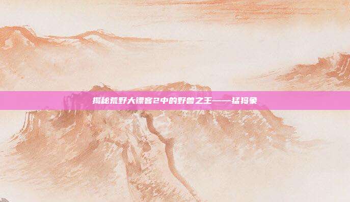 揭秘荒野大镖客2中的野兽之王——猛犸象