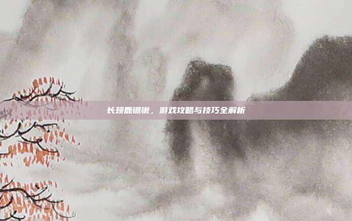 长颈鹿锯锹，游戏攻略与技巧全解析
