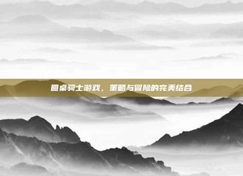 圆桌骑士游戏,策略与冒险的完美结合