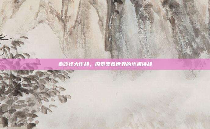 贪吃怪大作战,探索美食世界的终极挑战