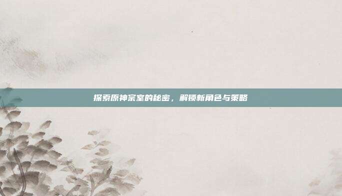 探索原神宗室的秘密，解锁新角色与策略