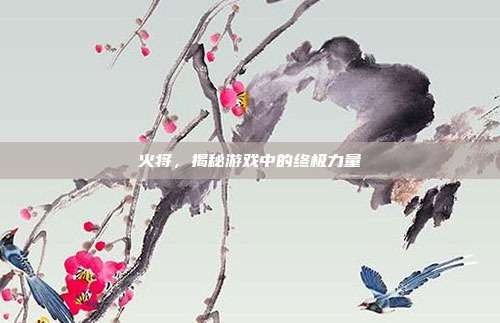 火将,揭秘游戏中的终极力量