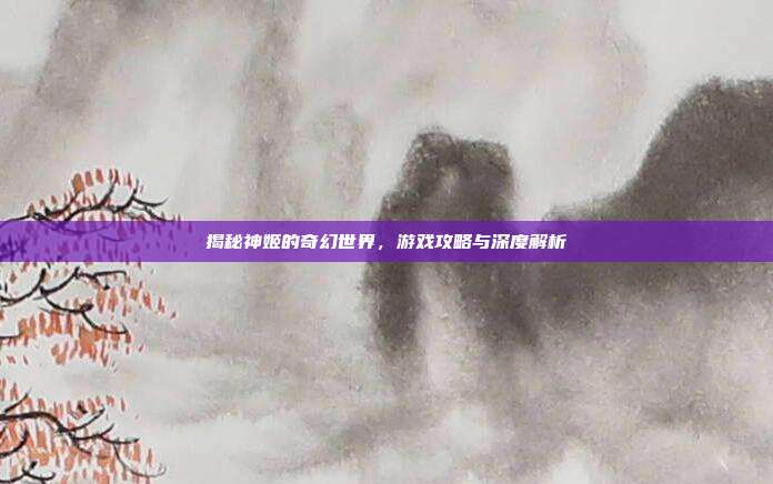揭秘神姬的奇幻世界,游戏攻略与深度解析
