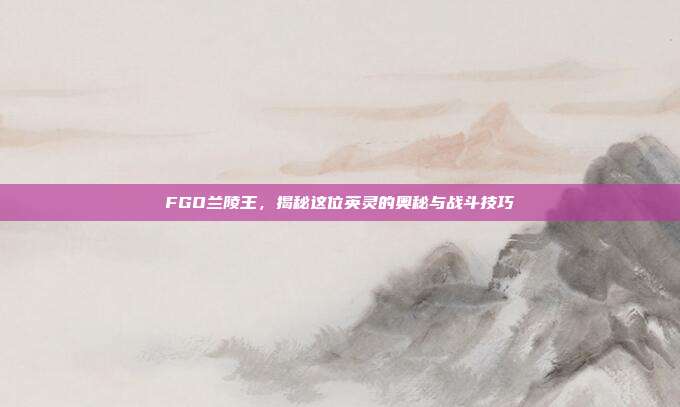 FGO兰陵王,揭秘这位英灵的奥秘与战斗技巧