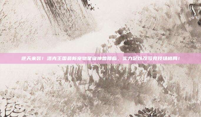 逆天来袭!洛克王国最新宠物星宿神兽降临,实力足以改写竞技场格局!