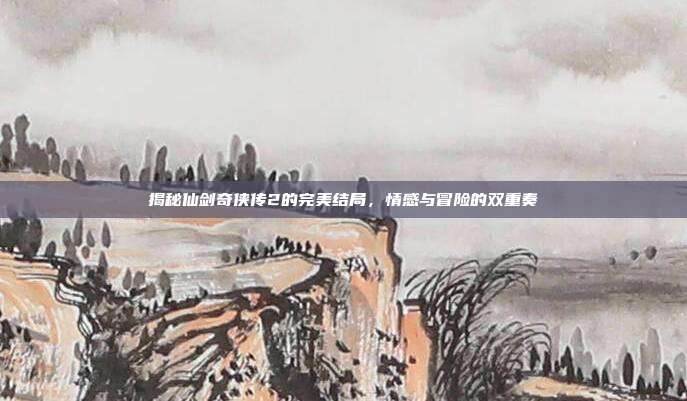 揭秘仙剑奇侠传2的完美结局,情感与冒险的双重奏