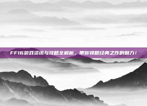 FF16游戏资讯与攻略全解析,带你领略经典之作的魅力!