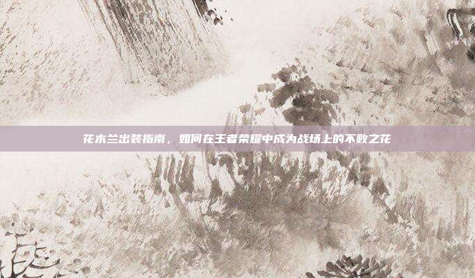 花木兰出装指南,如何在王者荣耀中成为战场上的不败之花
