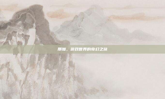 那加,游戏世界的奇幻之旅