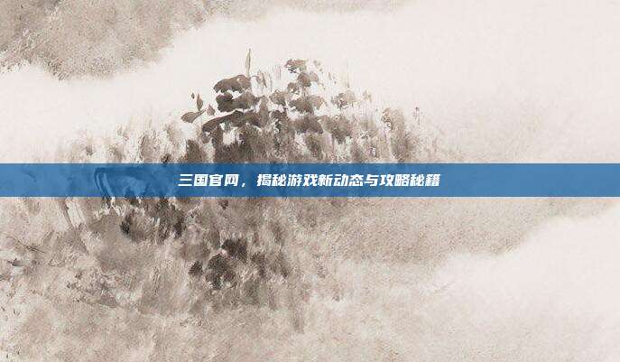 三国官网,揭秘游戏新动态与攻略秘籍