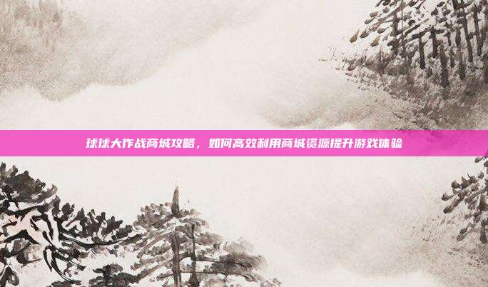 球球大作战商城攻略,如何高效利用商城资源提升游戏体验