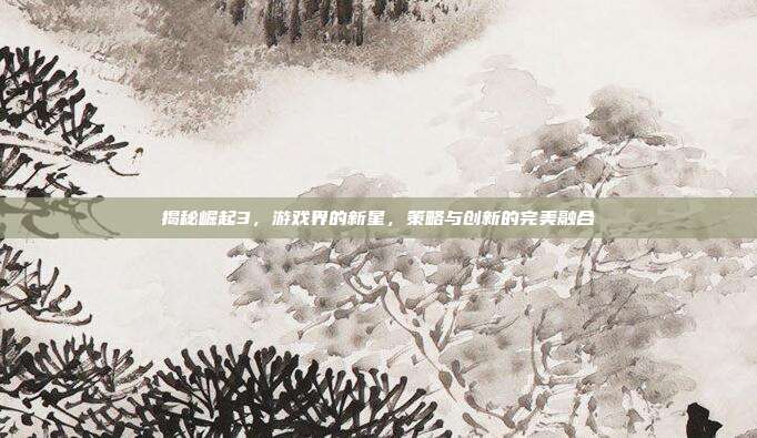 揭秘崛起3,游戏界的新星,策略与创新的完美融合