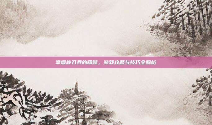 掌握朴刀兵的精髓，游戏攻略与技巧全解析