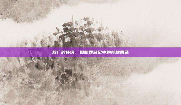 敖广的传说,揭秘西游记中的神秘角色