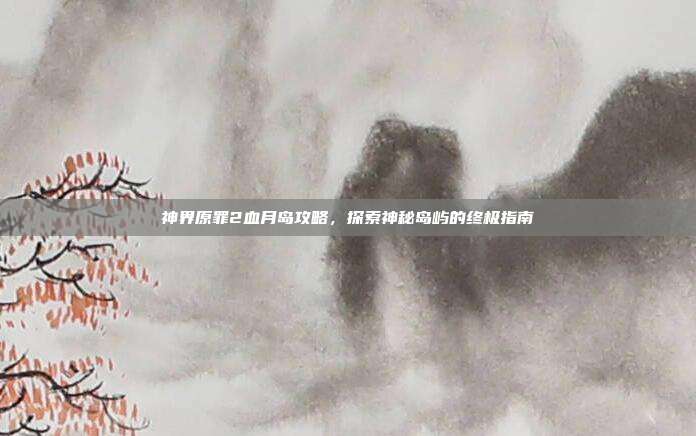 神界原罪2血月岛攻略，探索神秘岛屿的终极指南