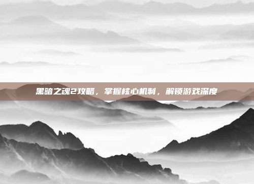 黑暗之魂2攻略，掌握核心机制，解锁游戏深度
