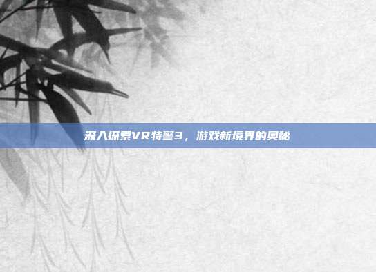 深入探索VR特警3，游戏新境界的奥秘