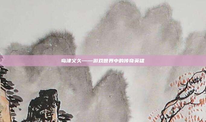 岛津义久——游戏世界中的传奇英雄
