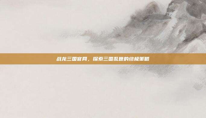 战龙三国官网,探索三国乱世的终极策略