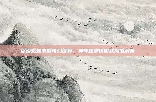 探索蜘蛛侠的奇幻世界，神奇蜘蛛侠游戏深度解析
