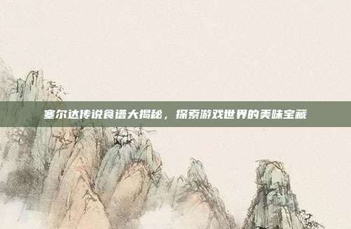 塞尔达传说食谱大揭秘,探索游戏世界的美味宝藏