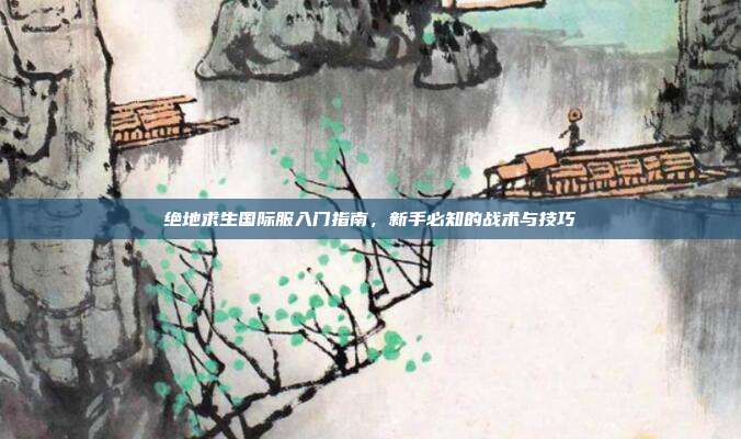 绝地求生国际服入门指南,新手必知的战术与技巧