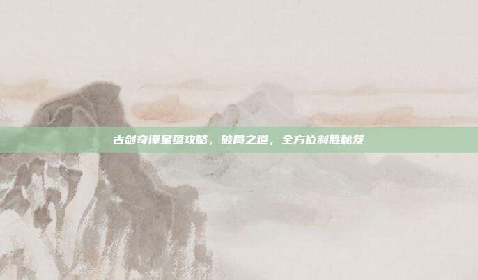 古剑奇谭星蕴攻略，破局之道，全方位制胜秘笈