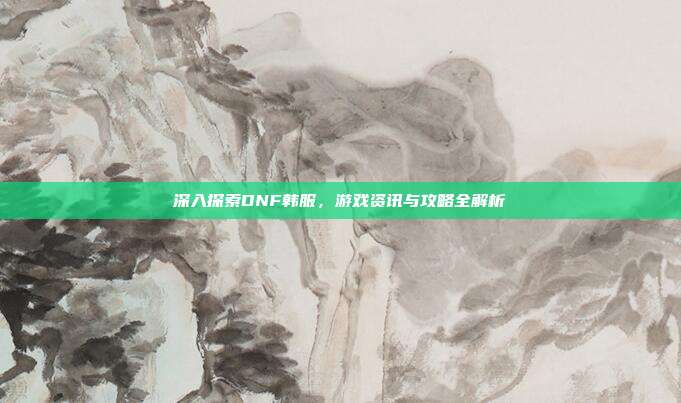 深入探索DNF韩服,游戏资讯与攻略全解析