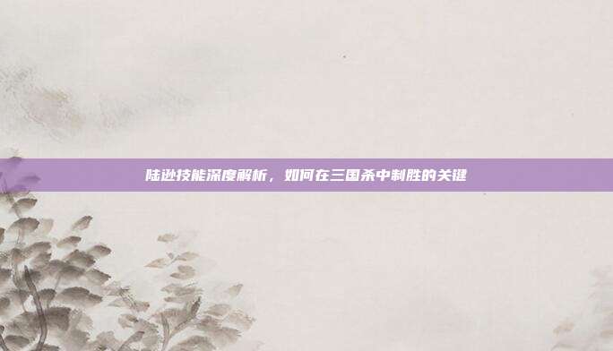 陆逊技能深度解析,如何在三国杀中制胜的关键