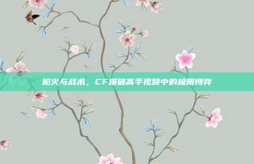 枪火与战术，CF爆破高手视频中的极限博弈